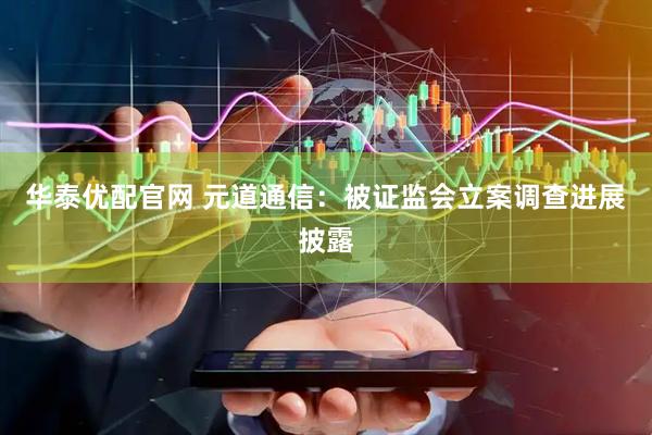 华泰优配官网 元道通信：被证监会立案调查进展披露